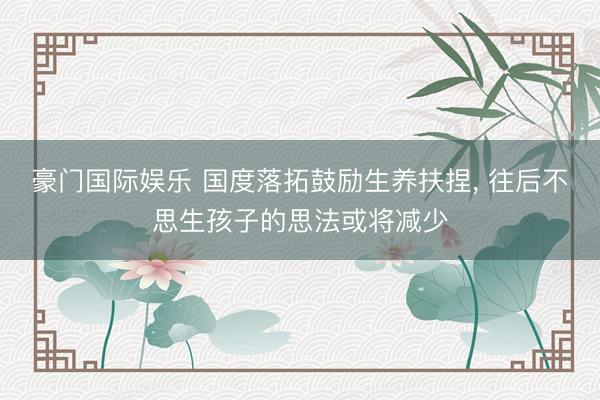 豪门国际娱乐 国度落拓鼓励生养扶捏, 往后不思生孩子的思法或将减少