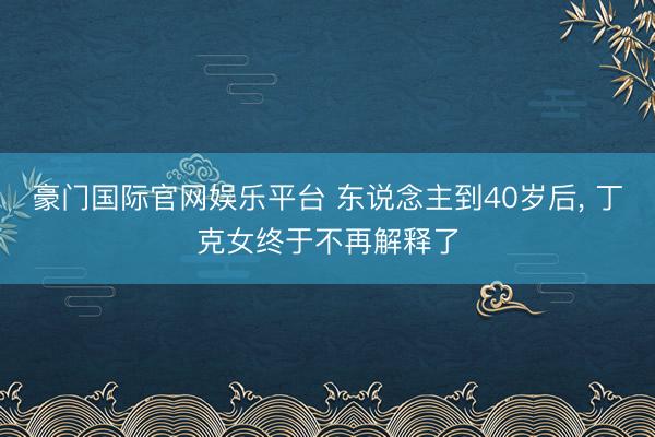 豪门国际官网娱乐平台 东说念主到40岁后， 丁克女终于不再解释了