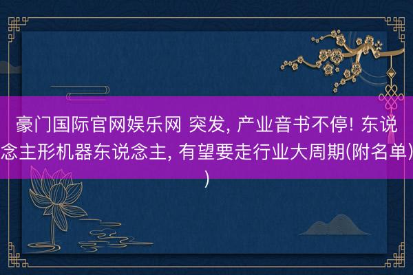 豪门国际官网娱乐网 突发, 产业音书不停! 东说念主形机器东说念主, 有望要走行业大周期(附名单)