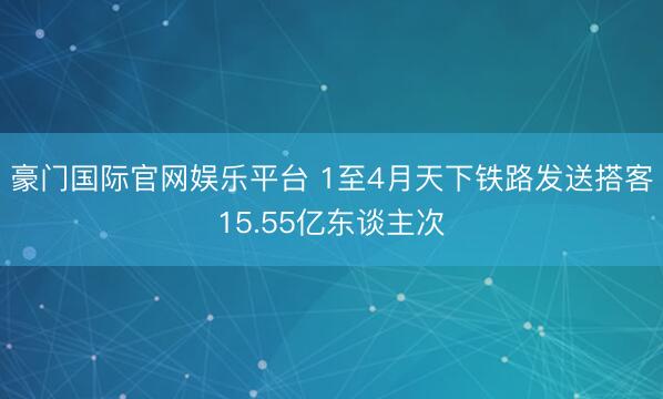 豪门国际官网娱乐平台 1至4月天下铁路发送搭客15.55亿东谈主次