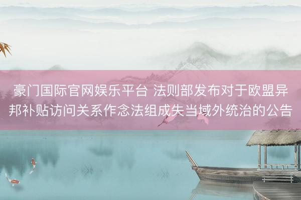 豪门国际官网娱乐平台 法则部发布对于欧盟异邦补贴访问关系作念法组成失当域外统治的公告