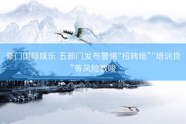 豪门国际娱乐 五部门发布警惕“招转培”“培训贷”等风险教唆