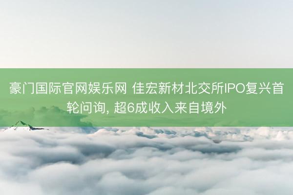 豪门国际官网娱乐网 佳宏新材北交所IPO复兴首轮问询, 超6成收入来自境外