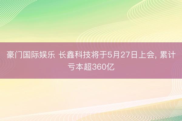 豪门国际娱乐 长鑫科技将于5月27日上会, 累计亏本超360亿