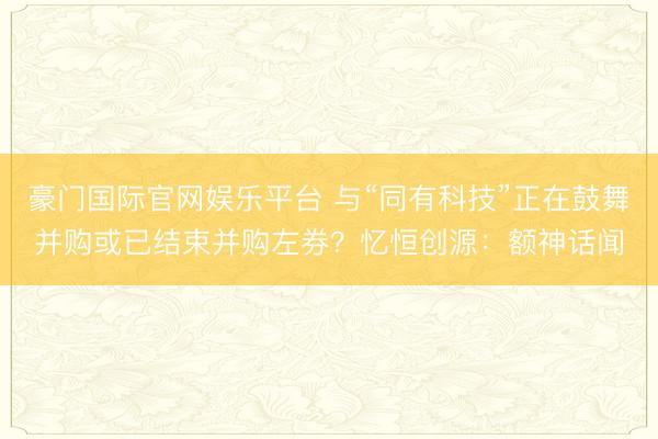 豪门国际官网娱乐平台 与“同有科技”正在鼓舞并购或已结束并购左券?忆恒创源:额神话闻