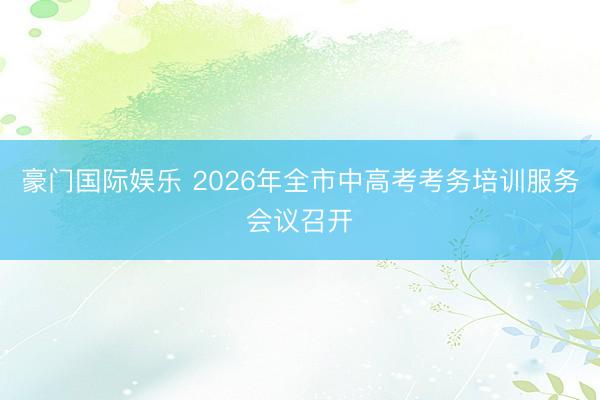 豪门国际娱乐 2026年全市中高考考务培训服务会议召开