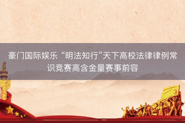 豪门国际娱乐 “明法知行”天下高校法律律例常识竞赛高含金量赛事前容