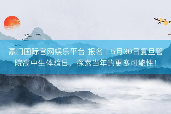 豪门国际官网娱乐平台 报名｜5月30日复旦管院高中生体验日，探索当年的更多可能性！