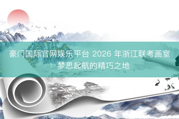 豪门国际官网娱乐平台 2026 年浙江联考画室：梦思起航的精巧之地