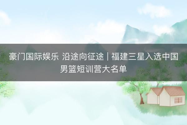 豪门国际娱乐 沿途向征途 | 福建三星入选中国男篮短训营大名单