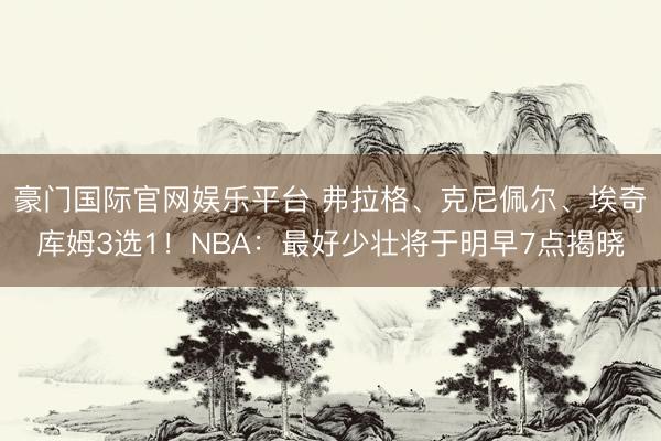 豪门国际官网娱乐平台 弗拉格、克尼佩尔、埃奇库姆3选1！NBA：最好少壮将于明早7点揭晓