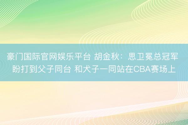 豪门国际官网娱乐平台 胡金秋：思卫冕总冠军 盼打到父子同台 和犬子一同站在CBA赛场上