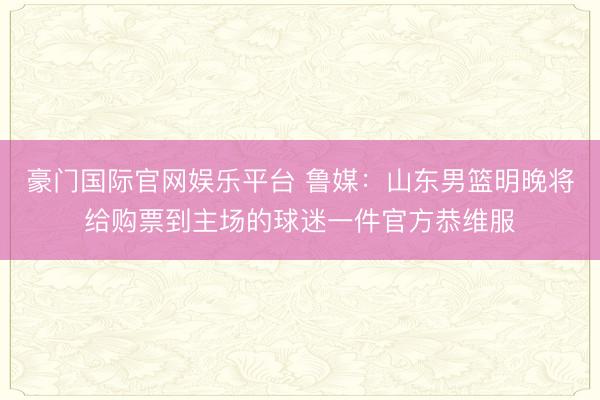 豪门国际官网娱乐平台 鲁媒：山东男篮明晚将给购票到主场的球迷一件官方恭维服