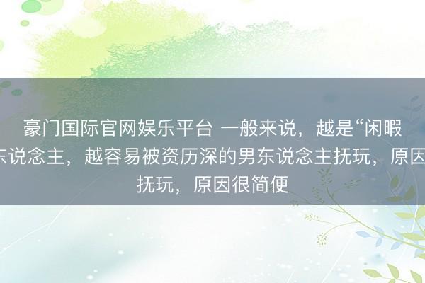 豪门国际官网娱乐平台 一般来说，越是“闲暇”的女东说念主，越容易被资历深的男东说念主抚玩，原因很简便