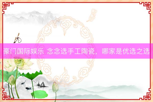 豪门国际娱乐 念念选手工陶瓷,哪家是优选之选