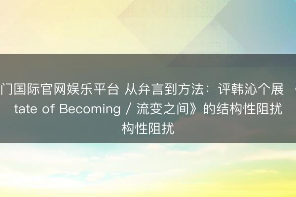 豪门国际官网娱乐平台 从弁言到方法：评韩沁个展 《State of Becoming / 流变之间》的结构性阻扰