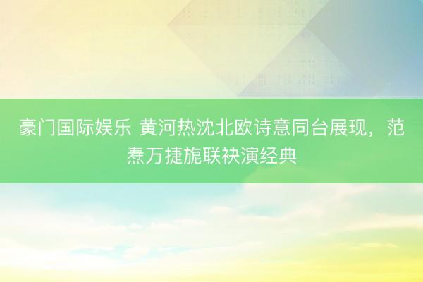 豪门国际娱乐 黄河热沈北欧诗意同台展现,范焘万捷旎联袂演经典
