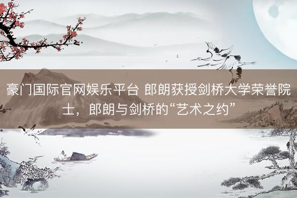 豪门国际官网娱乐平台 郎朗获授剑桥大学荣誉院士,郎朗与剑桥的“艺术之约”