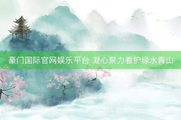 豪门国际官网娱乐平台 凝心聚力看护绿水青山