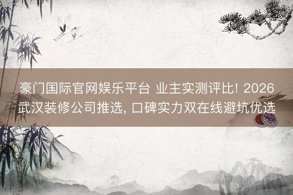 豪门国际官网娱乐平台 业主实测评比! 2026武汉装修公司推选, 口碑实力双在线避坑优选