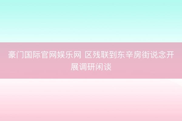 豪门国际官网娱乐网 区残联到东辛房街说念开展调研闲谈