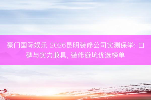 豪门国际娱乐 2026昆明装修公司实测保举: 口碑与实力兼具, 装修避坑优选榜单