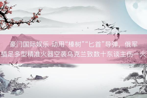 豪门国际娱乐 动用“榛树”“匕首”导弹，俄军插足多型精准火器空袭乌克兰致数十东谈主伤一火