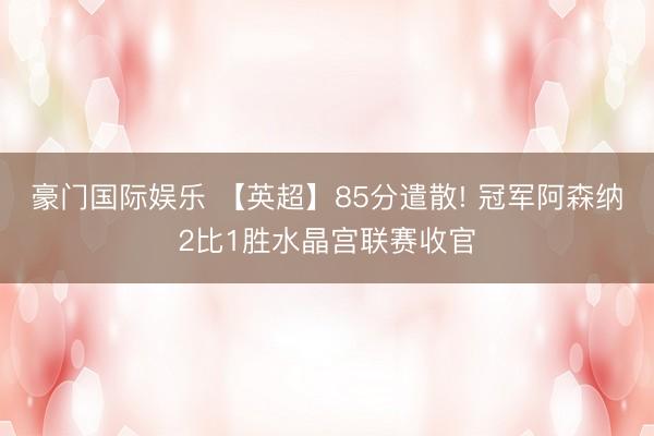 豪门国际娱乐 【英超】85分遣散! 冠军阿森纳2比1胜水晶宫联赛收官