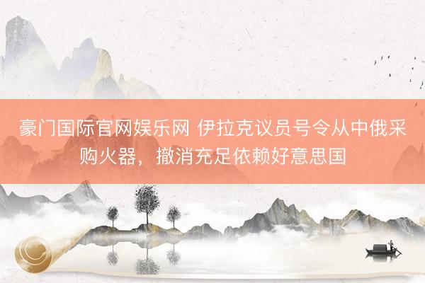 豪门国际官网娱乐网 伊拉克议员号令从中俄采购火器，撤消充足依赖好意思国