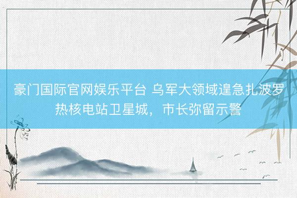 豪门国际官网娱乐平台 乌军大领域遑急扎波罗热核电站卫星城,市长弥留示警