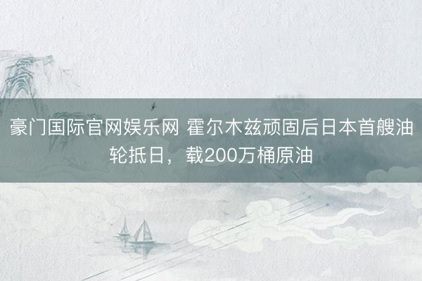 豪门国际官网娱乐网 霍尔木兹顽固后日本首艘油轮抵日,载200万桶原油