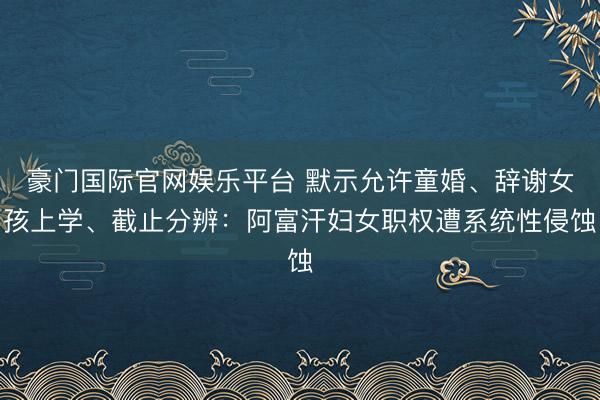 豪门国际官网娱乐平台 默示允许童婚、辞谢女孩上学、截止分辨:阿富汗妇女职权遭系统性侵蚀