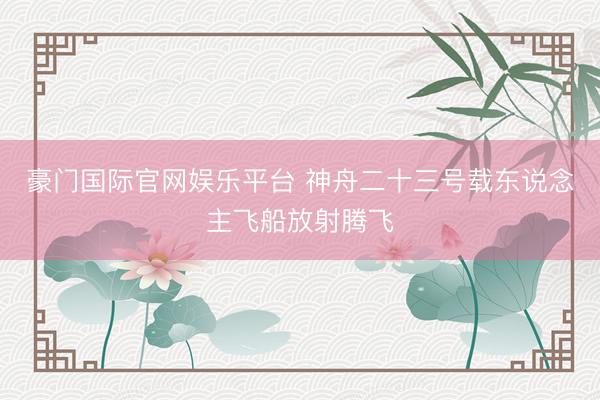 豪门国际官网娱乐平台 神舟二十三号载东说念主飞船放射腾飞