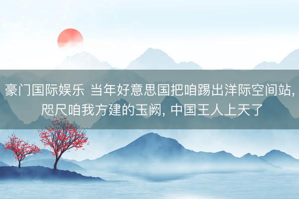 豪门国际娱乐 当年好意思国把咱踢出洋际空间站, 咫尺咱我方建的玉阙, 中国王人上天了