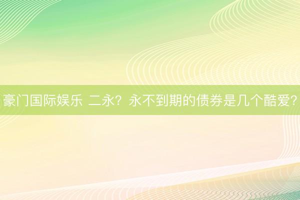 豪门国际娱乐 二永？永不到期的债券是几个酷爱？