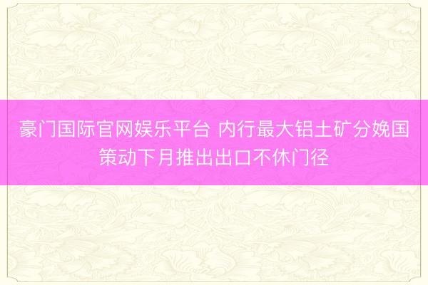 豪门国际官网娱乐平台 内行最大铝土矿分娩国策动下月推出出口不休门径