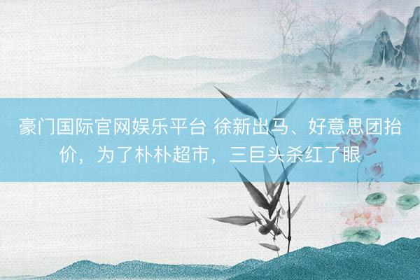 豪门国际官网娱乐平台 徐新出马、好意思团抬价，为了朴朴超市，三巨头杀红了眼