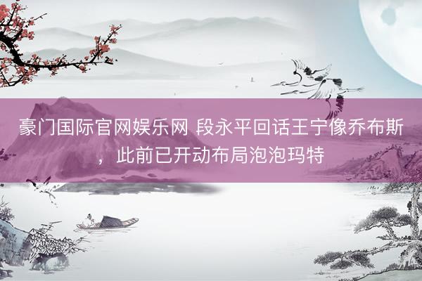 豪门国际官网娱乐网 段永平回话王宁像乔布斯,此前已开动布局泡泡玛特