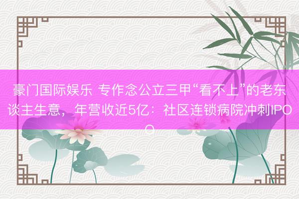 豪门国际娱乐 专作念公立三甲“看不上”的老东谈主生意,年营收近5亿:社区连锁病院冲刺IPO