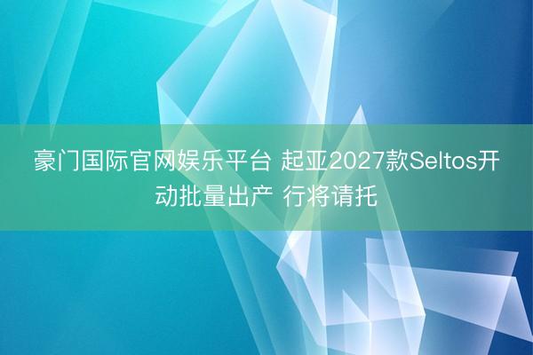 豪门国际官网娱乐平台 起亚2027款Seltos开动批量出产 行将请托