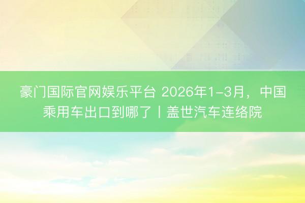 豪门国际官网娱乐平台 2026年1-3月，中国乘用车出口到哪了丨盖世汽车连络院