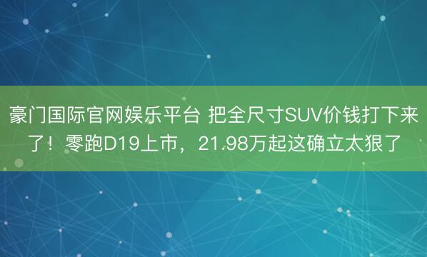 豪门国际官网娱乐平台 把全尺寸SUV价钱打下来了!零跑D19上市,21.98万起这确立太狠了