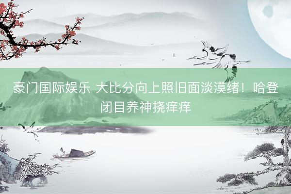 豪门国际娱乐 大比分向上照旧面淡漠绪！哈登闭目养神挠痒痒