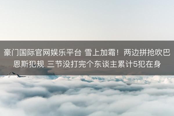 豪门国际官网娱乐平台 雪上加霜！两边拼抢吹巴恩斯犯规 三节没打完个东谈主累计5犯在身