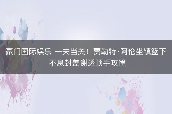 豪门国际娱乐 一夫当关！贾勒特·阿伦坐镇篮下 不息封盖谢透顶手攻筐