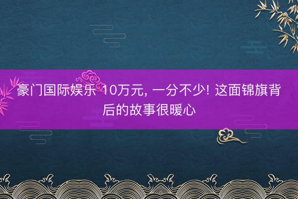 豪门国际娱乐 10万元, 一分不少! 这面锦旗背后的故事很暖心