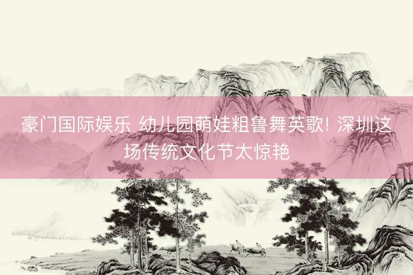 豪门国际娱乐 幼儿园萌娃粗鲁舞英歌! 深圳这场传统文化节太惊艳
