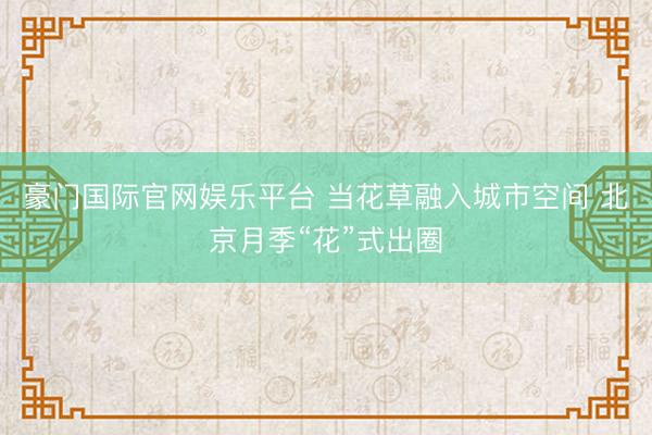 豪门国际官网娱乐平台 当花草融入城市空间 北京月季“花”式出圈