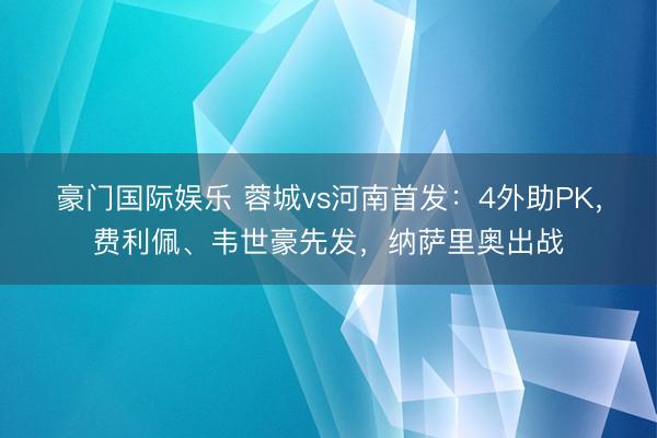 豪门国际娱乐 蓉城vs河南首发：4外助PK，费利佩、韦世豪先发，纳萨里奥出战