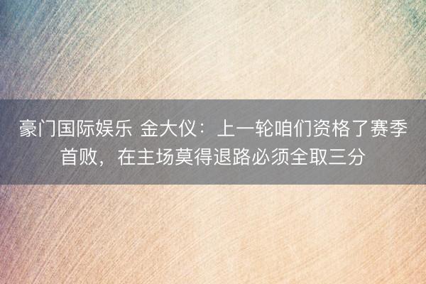 豪门国际娱乐 金大仪:上一轮咱们资格了赛季首败,在主场莫得退路必须全取三分